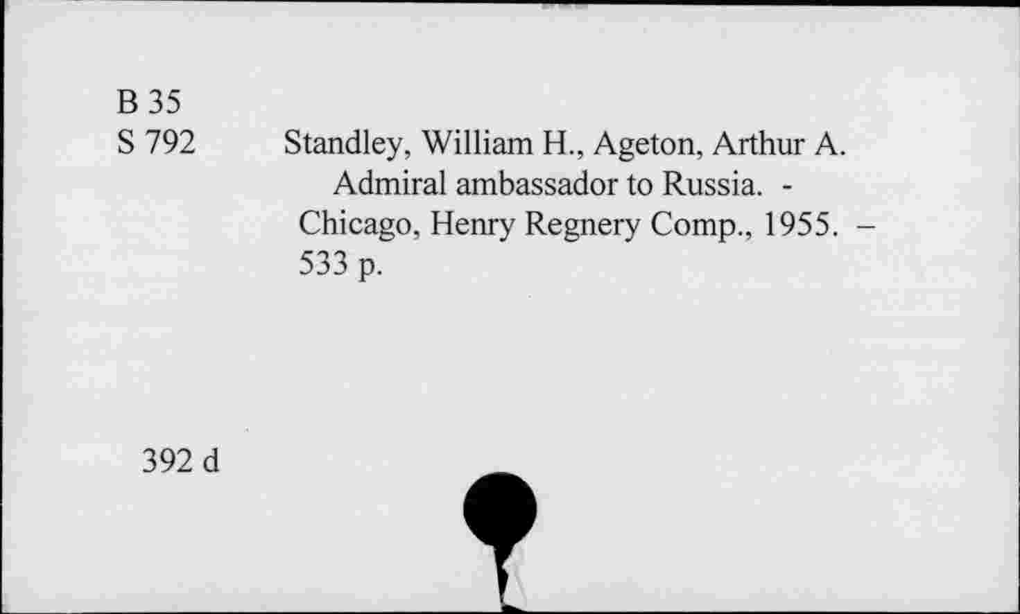 ﻿B35
S 792 Standley, William H., Ageton, Arthur A.
Admiral ambassador to Russia. -Chicago, Henry Regnery Comp., 1955. -533 p.
392 d